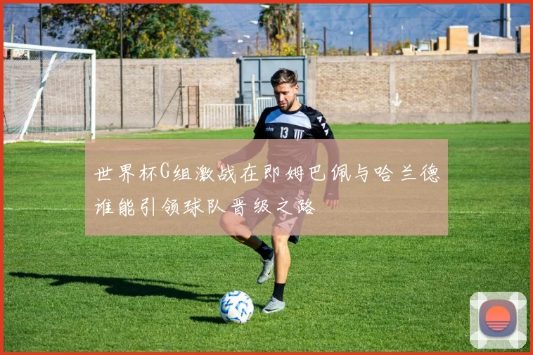 世界杯G组激战在即姆巴佩与哈兰德谁能引领球队晋级之路