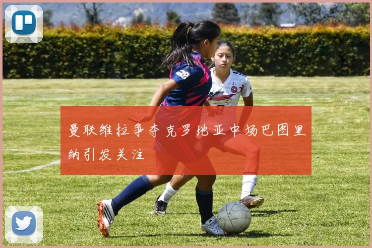 曼联维拉争夺克罗地亚中场巴图里纳引发关注