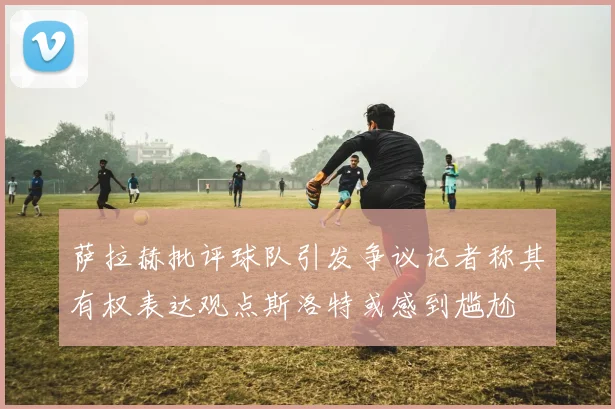 萨拉赫批评球队引发争议记者称其有权表达观点斯洛特或感到尴尬