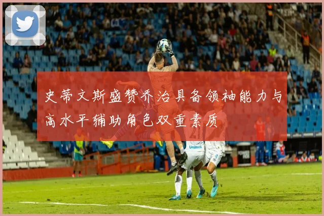 史蒂文斯盛赞乔治具备领袖能力与高水平辅助角色双重素质