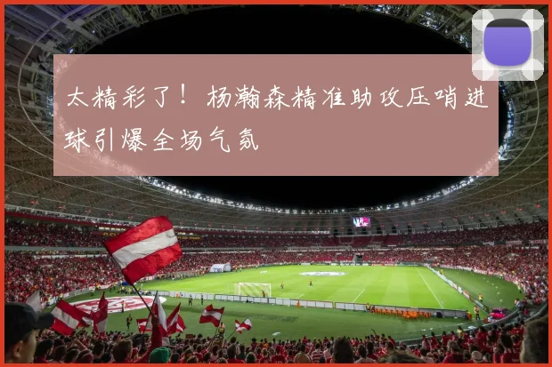 太精彩了！杨瀚森精准助攻压哨进球引爆全场气氛