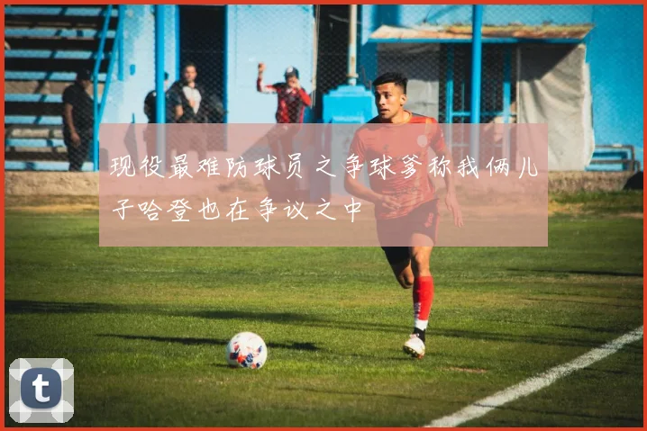 现役最难防球员之争球爹称我俩儿子哈登也在争议之中