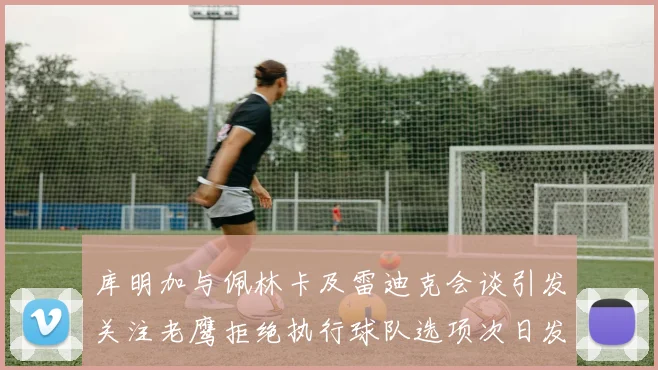 库明加与佩林卡及雷迪克会谈引发关注老鹰拒绝执行球队选项次日发生