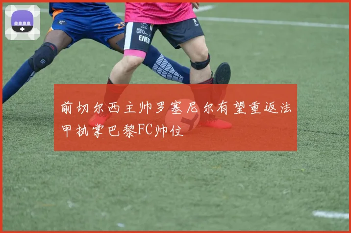 前切尔西主帅罗塞尼尔有望重返法甲执掌巴黎FC帅位