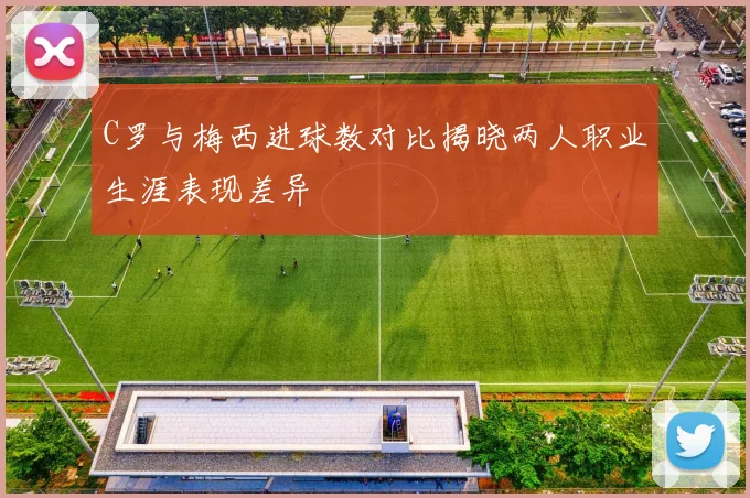 C罗与梅西进球数对比揭晓两人职业生涯表现差异