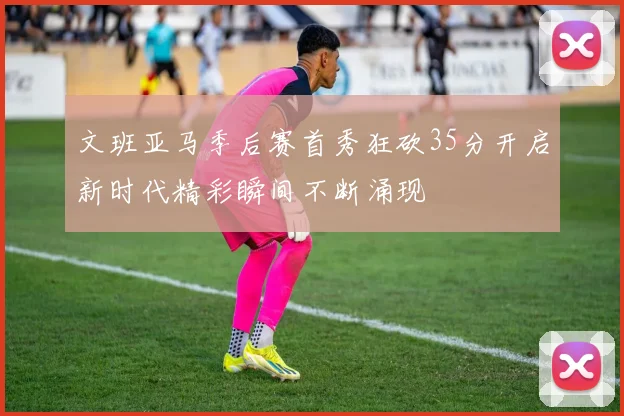 文班亚马季后赛首秀狂砍35分开启新时代精彩瞬间不断涌现