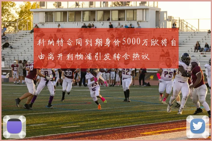 科纳特合同到期身价5000万欧将自由离开利物浦引发转会热议