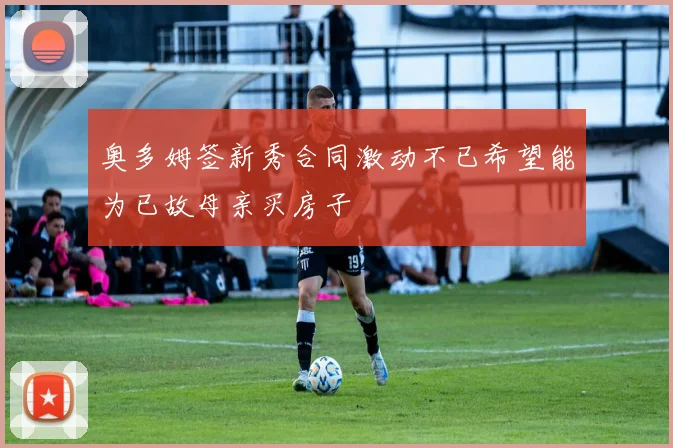 奥多姆签新秀合同激动不已希望能为已故母亲买房子