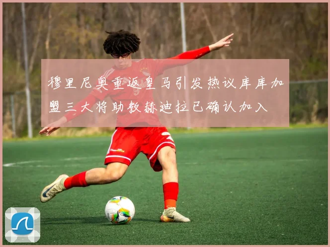 穆里尼奥重返皇马引发热议库库加盟三大将助教赫迪拉已确认加入