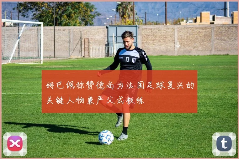 姆巴佩称赞德尚为法国足球复兴的关键人物兼严父式教练