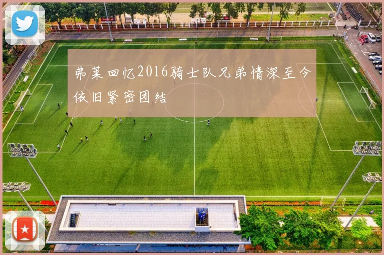 弗莱回忆2016骑士队兄弟情深至今依旧紧密团结