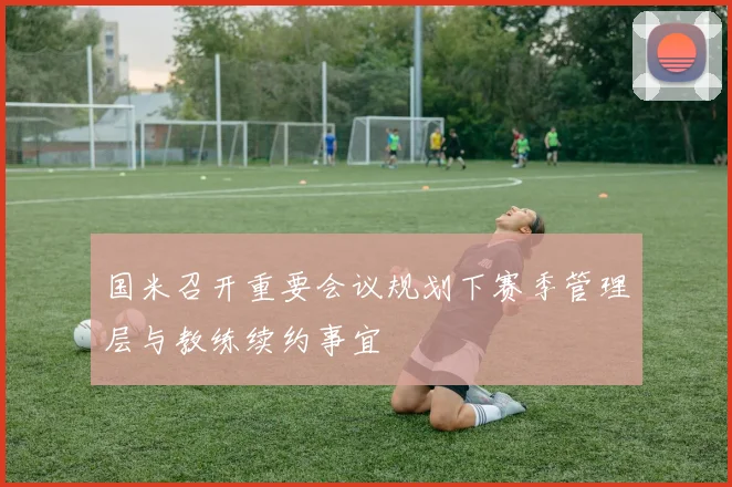 国米召开重要会议规划下赛季管理层与教练续约事宜