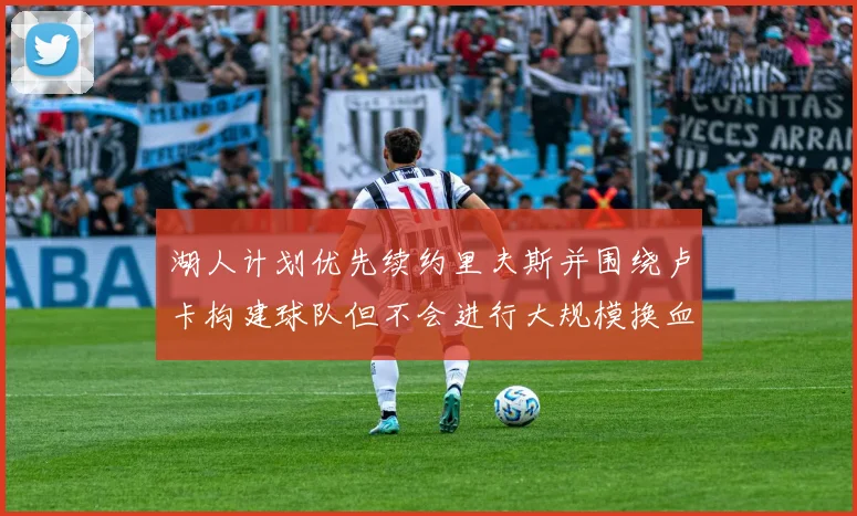 湖人计划优先续约里夫斯并围绕卢卡构建球队但不会进行大规模换血