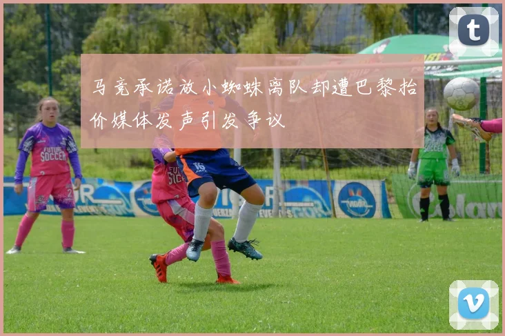 马竞承诺放小蜘蛛离队却遭巴黎抬价媒体发声引发争议