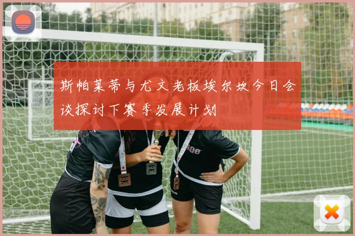 斯帕莱蒂与尤文老板埃尔坎今日会谈探讨下赛季发展计划