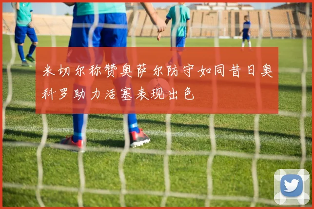 米切尔称赞奥萨尔防守如同昔日奥科罗助力活塞表现出色