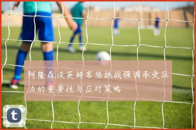 阿隆森谈英超客场挑战强调承受压力的重要性与应对策略
