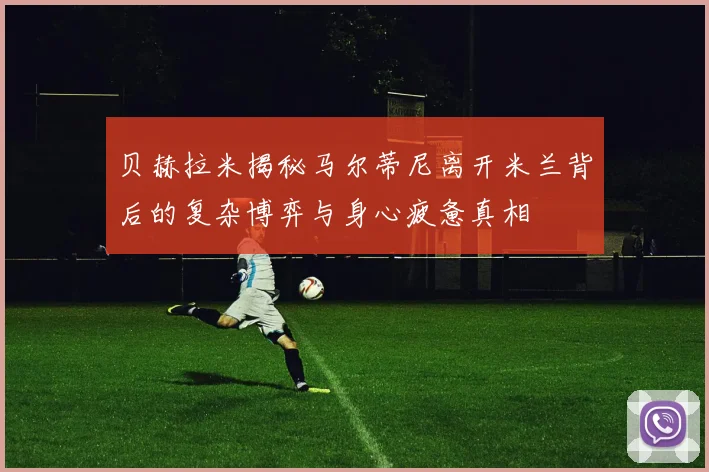 贝赫拉米揭秘马尔蒂尼离开米兰背后的复杂博弈与身心疲惫真相
