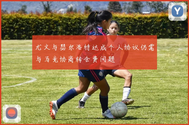 尤文与瑟尔洛特达成个人协议仍需与马竞协商转会费问题