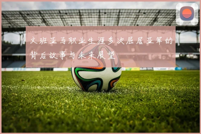 文班亚马职业生涯多次屈居亚军的背后故事与未来展望