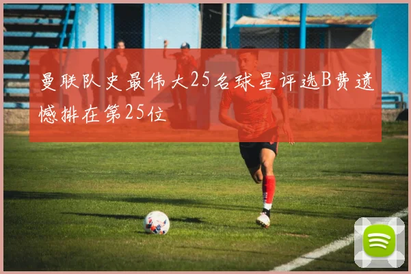 曼联队史最伟大25名球星评选B费遗憾排在第25位