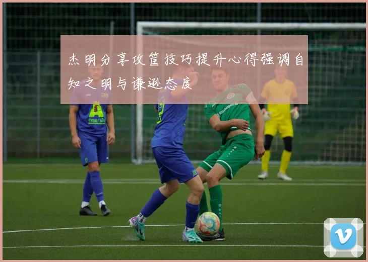 杰明分享攻筐技巧提升心得强调自知之明与谦逊态度