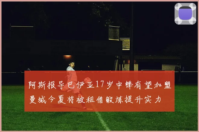 阿斯报导巴伊亚17岁中锋有望加盟曼城今夏将被租借锻炼提升实力