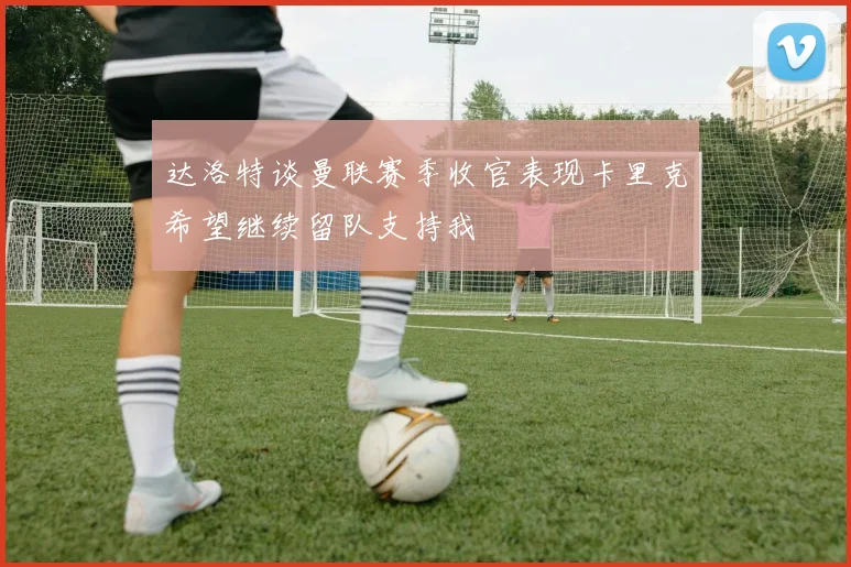 达洛特谈曼联赛季收官表现卡里克希望继续留队支持我