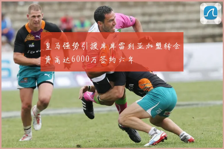 皇马强势引援库库雷利亚加盟转会费高达6000万签约六年