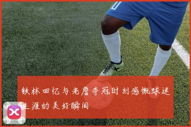 铁林回忆与老詹夺冠时刻感慨球迷生涯的美好瞬间