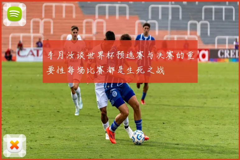 李月汝谈世界杯预选赛与决赛的重要性每场比赛都是生死之战